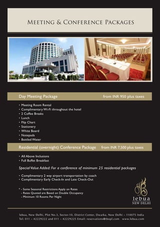 Meeting & Conference Packages




Day Meeting Package                                        from INR 950 plus taxes
. Meeting Room Rental
. Complimentary Wi-Fi throughout the hotel
. 2 Coffee Breaks
. Lunch
. Flip Chart
. Stationery
. White Board
. Notepads
. Bottled Water
Residential (overnight) Conference Package                from INR 7,500 plus taxes
. All Above Inclusions
. Full Buffet Breakfast
Special Value Added: For a conference of minimum 25 residential packages
. Complimentary 2 way airport transportation by coach
. Complimentary Early Check-In and Late Check-Out
* - Some Seasonal Restrictions Apply on Rates
  - Rates Quoted are Based on Double Occupancy
  - Minimum 10 Rooms Per Night




lebua, New Delhi, Plot No.3, Sector-10, District Center, Dwarka, New Delhi – 110075 India
Tel: 011 – 42229222 and 011 – 42229225 Email: reservations@tbopl.com www.lebua.com
 
