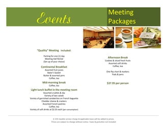 Meeting
       Events                                                                              Packages


       “Quality” Meeting Included:
               Parking for one (1) day
                 Meeting Hall Rental
                                                                                          Afternoon Break
               (Set-up of your choice)                                                 Cookies & sliced fresh fruits
                                                                                          Assorted soft drinks
            Continental Breakfast                                                              Coffee, tea
                Assorted fruit juices
                   Baker’s basket                                                       One flip chart & markers
               Butter & assorted jams                                                         Pads & pens
                     Coffee, tea
             Mid-morning break                                                           $37.95 per person
                     Coffee, tea
 Light lunch buffet in the meeting room
               Assorted crudités & dip
                 Variety of two salads
Variety of garnished sandwiches on French baguette
             Cheddar cheese & crackers
               Assorted French pastries
                      Coffee, tea
Variety of soft drinks at $2.25 each (per consumption)



                          A 15% taxable service charge & applicable taxes will be added to prices.
                        Prices are subject to change without notice. Taxes & gratuities not included
 
