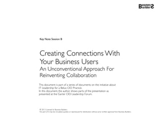 Key Note Session B




Creating Connections With
Your Business Users
An Unconventional Approach For
Reinventing Collaboration
This document is part of a series of documents on the initiative about
IT Leadership for a Belux CIO Practice.
In this document, the author shows parts of the presentation as
presented at the Garter CIO Leadership Forum.




© 2013 Licensed to Business Builders.
No part of it may be circulated, quoted, or reproduced for distribution without prior written approval from Business Builders.
 