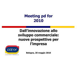 Meeting pd for2010 Dall’innovazione allo sviluppo commerciale: nuove prospettive per l’impresa Bologna, 20 maggio 2010 