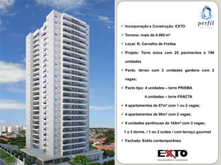  Incorporação e Construção: EXTO
 Terreno: mais de 4.400 m²
 Local: R. Carvalho de Freitas
 Projeto: Torre única com 25 pavimentos e 198
unidades
 Pavto. térreo com 2 unidades gardens com 2
vagas;
 Pavto tipo: 4 unidades – torre PRISMA
4 unidades – torre FRACTA
 4 apartamentos de 67m² com 1 ou 2 vagas;
 4 apartamentos de 96m² com 2 vagas;
 4 unidades penthouse de 164m² com 3 vagas;
1 a 3 dorms. / 1 ou 2 suítes / com terraço gourmet
 Fachada: Estilo contemporâneo
 