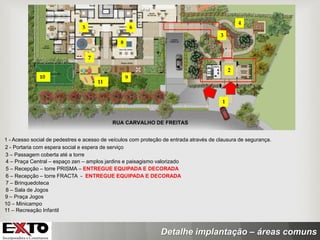 Detalhe implantação – áreas comuns
3 – Passagem coberta até a torre
1 - Acesso social de pedestres e acesso de veículos com proteção de entrada através de clausura de segurança.
2 - Portaria com espera social e espera de serviço
4 – Praça Central – espaço zen – amplos jardins e paisagismo valorizado
1
2
3
5 6
4
5 – Recepção – torre PRISMA – ENTREGUE EQUIPADA E DECORADA
6 – Recepção – torre FRACTA - ENTREGUE EQUIPADA E DECORADA
7 – Brinquedoteca
8 – Sala de Jogos
9 – Praça Jogos
7
8
10 – Minicampo
10 9
11 – Recreação Infantil
11
 