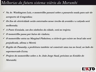  Na Av. Washington Luis, o monotrilho passará sobre a passarela usada para sair do
aeroporto de Congonhas;
 Os fios de eletricidade serão enterrados nesse trecho da avenida e a calçada será
melhorada;
 A Ponte Estaiada, um dos símbolos da cidade, está no trajeto;
 O monotrilho passa por baixo do viaduto;
 O monotrilho entra na Marginal Pinheiros; a ciclovia que existe no local não será
prejudicada, afirma o Metrô;
 Região do Panamby, a prefeitura também vai construir uma rua no local, ao lado do
supermercado Extra;
 Projeto do monotrilho sobre a Av. João Jorge Saad, próximo ao Estádio do
Morumbi;
Melhorias do futuro sistema viário do Morumbi
 