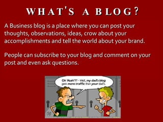 WHAT'S A BLOG? A Business blog is a place where you can post your thoughts, observations, ideas, crow about your accomplishments and tell the world about your brand. People can subscribe to your blog and comment on your post and even ask questions. 