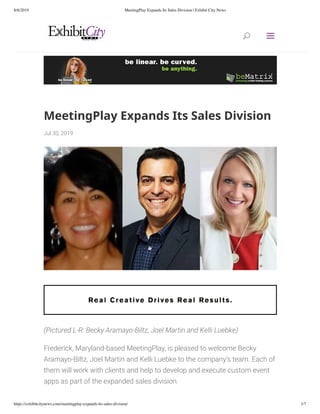 8/6/2019 MeetingPlay Expands Its Sales Division | Exhibit City News
https://exhibitcitynews.com/meetingplay-expands-its-sales-division/ 1/7
MeetingPlay	Expands	Its	Sales	Division
Jul	30,	2019
(Pictured	L-R:	Becky	Aramayo-Biltz,	Joel	Martin	and	Kelli	Luebke)
Frederick,	Maryland-based	MeetingPlay,	is	pleased	to	welcome	Becky
Aramayo-Biltz,	Joel	Martin	and	Kelli	Luebke	to	the	company’s	team.	Each	of
them	will	work	with	clients	and	help	to	develop	and	execute	custom	event
apps	as	part	of	the	expanded	sales	division.
	
UU aa
 