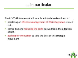 … in particular
The RISCOSS framework will enable industrial stakeholders to:
 practicing an effective management of OSS integration related
risks
 controlling and reducing the costs derived from the adoption
of OSS
 pushing for innovation to take the best of this strategic
movement
 