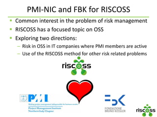 PMI-NIC and FBK for RISCOSS
 Common interest in the problem of risk management
 RISCOSS has a focused topic on OSS
 Exploring two directions:
– Risk in OSS in IT companies where PMI members are active
– Use of the RISCOSS method for other risk related problems
 