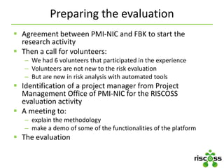 Preparing the evaluation
 Agreement between PMI-NIC and FBK to start the
research activity
 Then a call for volunteers:
– We had 6 volunteers that participated in the experience
– Volunteers are not new to the risk evaluation
– But are new in risk analysis with automated tools
 Identification of a project manager from Project
Management Office of PMI-NIC for the RISCOSS
evaluation activity
 A meeting to:
– explain the methodology
– make a demo of some of the functionalities of the platform
 The evaluation
 