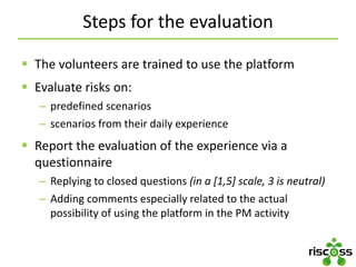 Steps for the evaluation
 The volunteers are trained to use the platform
 Evaluate risks on:
– predefined scenarios
– scenarios from their daily experience
 Report the evaluation of the experience via a
questionnaire
– Replying to closed questions (in a [1,5] scale, 3 is neutral)
– Adding comments especially related to the actual
possibility of using the platform in the PM activity
 
