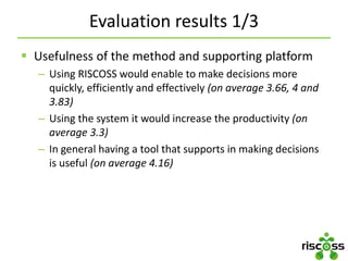 Evaluation results 1/3
 Usefulness of the method and supporting platform
– Using RISCOSS would enable to make decisions more
quickly, efficiently and effectively (on average 3.66, 4 and
3.83)
– Using the system it would increase the productivity (on
average 3.3)
– In general having a tool that supports in making decisions
is useful (on average 4.16)
 