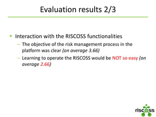 Evaluation results 2/3
 Interaction with the RISCOSS functionalities
– The objective of the risk management process in the
platform was clear (on average 3.66)
– Learning to operate the RISCOSS would be NOT so easy (on
average 2.66)
 