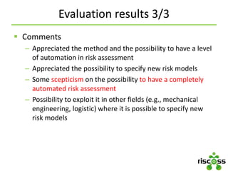 Evaluation results 3/3
 Comments
– Appreciated the method and the possibility to have a level
of automation in risk assessment
– Appreciated the possibility to specify new risk models
– Some scepticism on the possibility to have a completely
automated risk assessment
– Possibility to exploit it in other fields (e.g., mechanical
engineering, logistic) where it is possible to specify new
risk models
 