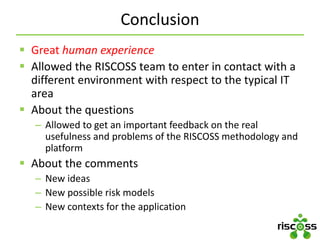 Conclusion
 Great human experience
 Allowed the RISCOSS team to enter in contact with a
different environment with respect to the typical IT
area
 About the questions
– Allowed to get an important feedback on the real
usefulness and problems of the RISCOSS methodology and
platform
 About the comments
– New ideas
– New possible risk models
– New contexts for the application
 