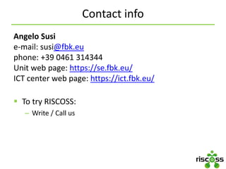 Contact info
Angelo Susi
e-mail: susi@fbk.eu
phone: +39 0461 314344
Unit web page: https://se.fbk.eu/
ICT center web page: https://ict.fbk.eu/
 To try RISCOSS:
– Write / Call us
 
