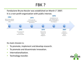FBK ?
Fondazione Bruno Kessler was established on March 1° 2007.
It is a non-profit organization with public interest.
Its main mission is:
 To promote, implement and develop research.
 To promote and disseminate innovation.
 Internationalization.
 Technology transfer.
1962
Birth of the Istituto
Trentino di Cultura
(ITC)
1972
Free University
of Trento
becomes public
1973
ITC founds the
«Istituto storico italo-
germanico»
1975
Birth of the
«Istituto di
Scienze
Religiose»
1976
Establishment of
the «Istituto per la
Ricerca Scientifica e
Tecnologica»
2007
Birth of
«Fondazione
Bruno
Kessler»
 