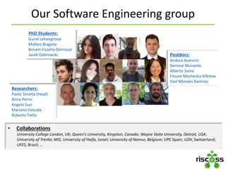 Our Software Engineering group
Researchers:
Paolo Tonella (head)
Anna Perini
Angelo Susi
Mariano Ceccato
Roberto Tiella
PhD Students:
Gunel Jahangirova
Matteo Biagiola
Biniam Fisseha Demissie
Jacek Dabrowski
• Collaborations
University College London, UK; Queen’s University, Kingston, Canada; Wayne State University, Detroit, USA;
University of Trento; MIS, University of Haifa, Israel; University of Namur, Belgium; UPC Spain; UZH, Switzerland;
UFES, Brazil; …
Postdocs:
Andrea Avancini
Denisse Munante
Alberto Siena
Fitsum Meshesha Kifetew
Itzel Morales Ramirez
 