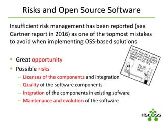 Risks and Open Source Software
Insufficient risk management has been reported (see
Gartner report in 2016) as one of the topmost mistakes
to avoid when implementing OSS-based solutions
 Great opportunity
 Possible risks
– Licenses of the components and integration
– Quality of the software components
– Intgration of the components in existing sofware
– Maintenance and evolution of the software
 