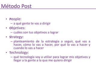 Método Post

 • People:
    – a qué gente te vas a dirigir
 • Objetives:
    – cuáles son tus objetivos a lograr
 • Strategy:
    – planteamiento de la estrategia a seguir, qué vas a
      hacer, cómo lo vas a hacer, por qué lo vas a hacer y
      cuando lo vas a hacer
 • Technology:
    – qué tecnología voy a utiliar para lograr mis objetivos y
      llegar a la gente a la que me quiero dirigir
 