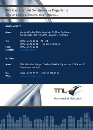 TNL Gayrimenkul Geliştirme ve Değerleme
2005’ten bugüne profesyonel çözüm ortağınız...

GENEL MERKEZ
Adres:

Küçükbakkalköy Mah. Kayışdağı Cd. Flora Residence
No:3 K:18 D:1807 P.K 34750 Ataşehir / İSTANBUL

Tel:

+90 216 577 10 22 – 23 – 24
+90 216 545 00 81 – +90 216 340 80 10
+90 216 577 10 21
bilgi@tnl.com.tr

Faks:
E-posta:

BUYAKA
Adres:

FSM Mahallesi Poligon Caddesi BUYAKA 2 İş Merkezi B Blok No: 10
Ümraniye / İstanbul

Tel:
Web:

+90 216 290 75 05 – +90 216 290 75 04
www.buyakaofis.com

 