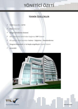 YÖNETİCİ ÖZETİ
TEKNİK ÖZELLİKLER
 7/24 Güvenlik + CCTV
 Fiber İnternet
 Yangın Söndürme Sistemi
 Ofis katlarında birbirinden bağımsız VRF Sistemi
 Alt yapıları «Kat bazında» Isıtma – Soğutma – Havalandırma
 Yangına Dayanımlı ve Isı kaybı engelleyici Cephe Sistemi
 Jeneratör

 