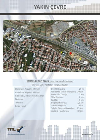 YAKIN ÇEVRE

MEETING POINT PLAZA yakın çevresinde bulunan
Merkezi Şehir noktaları ve İş Merkezleri
Optimum Alışveriş Merkezi
Carrefour Alışveriş Merkezi
Göztepe Medical Park Hospital
Nidakule
Teknosa
Emay Hotel

D-100 Otoyolu
Yenisahra Metro İstasyonu
Metrobüs Durağı
TEM Otoyolu
Kadıköy
Boğaziçi Köprüsü
Taksim Meydanı
Sabiha Gökçen Havaalanı
Atatürk Havalimanı

25 m
300 m
2 km
2 km
5 km
7,5 km
15 km
25 km
30 km

 