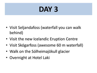 DAY 3
• Visit Seljandafoss (waterfall you can walk
behind)
• Visit the new Icelandic Eruption Centre
• Visit Skógarfoss (awesome 60 m waterfall)
• Walk on the Sólheimajökull glacier
• Overnight at Hotel Laki
 