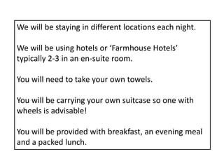 We will be staying in different locations each night.
We will be using hotels or ‘Farmhouse Hotels’
typically 2-3 in an en-suite room.
You will need to take your own towels.
You will be carrying your own suitcase so one with
wheels is advisable!
You will be provided with breakfast, an evening meal
and a packed lunch.
 