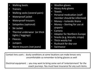 • Walking boots
• Trainers
• Walking socks (several pairs)
• Waterproof jacket
• Waterproof trousers
• Salopettes (optional)
• Ski Jacket
• Thermal underwear (or thick
tights / leggings)
• Fleeces
• Jumpers
• Warm trousers (not jeans)
• Woollen gloves
• Heavy duty gloves
• Towels
• Personal medication (staff
member should be informed)
• Money – Icelandic Krona
• Money – Sterling for use at
airports
• Camera
• Adaptor for Northern Europe
• Snacks (e.g. biscuits; crisps)
• Thick woolly hat
• Rucksack for day-use
• Swimwear
Contact lens users : dusty conditions at some locations can make lenses very
uncomfortable so remember to bring glasses as well
Electrical equipment : you may want to bring some sort of ‘entertainment’ for the
coach journeys. You must have insurance for any such items.
 