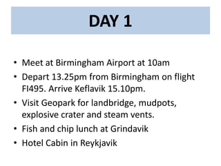 DAY 1
• Meet at Birmingham Airport at 10am
• Depart 13.25pm from Birmingham on flight
FI495. Arrive Keflavik 15.10pm.
• Visit Geopark for landbridge, mudpots,
explosive crater and steam vents.
• Fish and chip lunch at Grindavik
• Hotel Cabin in Reykjavik
 