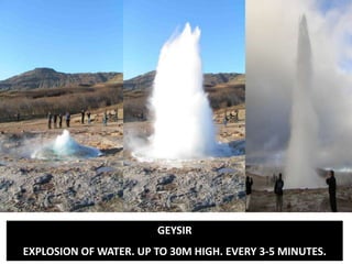 Bursting through
GEYSIR
EXPLOSION OF WATER. UP TO 30M HIGH. EVERY 3-5 MINUTES.
 