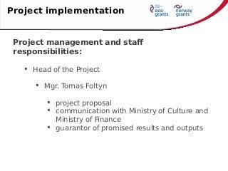 Project management and staff
responsibilities:
 Head of the Project
 Mgr. Tomas Foltyn
 project proposal
 communication with Ministry of Culture and
Ministry of Finance
 guarantor of promised results and outputs
Project implementation
 