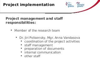 Project management and staff
responsibilities:
 Member of the research team
 Dr. Jiri Polisensky, Mgr. Anna Vandasova
 coordination of the project activities
 staff management
 preparation of documents
 internal communication
 other staff
Project implementation
 