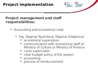 Project management and staff
responsibilities:
 Accounting and economical crew
 Ing. Dagmar Ruzickova, Dagmar Gregorova
 economical supervision
 communication with economical staff at
Ministry of Culture or Ministry of Finance
 costs supervision
 clear budget policy of the project
 accounting
 process of reimbursement
Project implementation
 