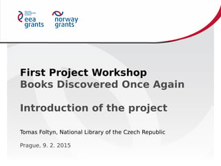 First Project Workshop
Books Discovered Once Again
Introduction of the project
First Project Workshop
Books Discovered Once Again
Introduction of the project
Tomas Foltyn, National Library of the Czech Republic
Prague, 9. 2. 2015
Tomas Foltyn, National Library of the Czech Republic
Prague, 9. 2. 2015
 