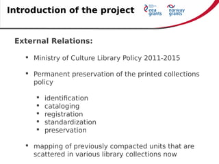 External Relations:
 Ministry of Culture Library Policy 2011-2015
 Permanent preservation of the printed collections
policy
 identification
 cataloging
 registration
 standardization
 preservation
 mapping of previously compacted units that are
scattered in various library collections now
Introduction of the project
 