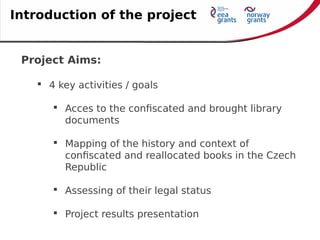 Project Aims:
 4 key activities / goals
 Acces to the confiscated and brought library
documents
 Mapping of the history and context of
confiscated and reallocated books in the Czech
Republic
 Assessing of their legal status
 Project results presentation
Introduction of the project
 