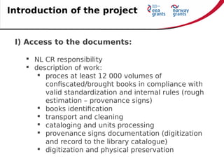 I) Access to the documents:
 NL CR responsibility
 description of work:
 proces at least 12 000 volumes of
confiscated/brought books in compliance with
valid standardization and internal rules (rough
estimation – provenance signs)
 books identification
 transport and cleaning
 cataloging and units processing
 provenance signs documentation (digitization
and record to the library catalogue)
 digitization and physical preservation
Introduction of the project
 