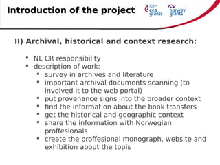 II) Archival, historical and context research:
 NL CR responsibility
 description of work:
 survey in archives and literature
 important archival documents scanning (to
involved it to the web portal)
 put provenance signs into the broader context
 find the information about the book transfers
 get the historical and geographic context
 share the information with Norwegian
proffesionals
 create the proffesional monograph, website and
exhibition about the topis
Introduction of the project
 
