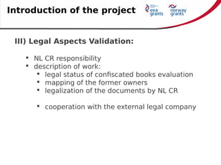 III) Legal Aspects Validation:
 NL CR responsibility
 description of work:
 legal status of confiscated books evaluation
 mapping of the former owners
 legalization of the documents by NL CR
 cooperation with the external legal company
Introduction of the project
 