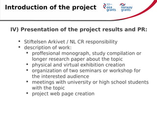 IV) Presentation of the project results and PR:
 Stiftelsen Arkivet / NL CR responsibility
 description of work:
 proffesional monograph, study compilation or
longer research paper about the topic
 physical and virtual exhibition creation
 organization of two seminars or workshop for
the interested audience
 meetings with university or high school students
with the topic
 project web page creation
Introduction of the project
 