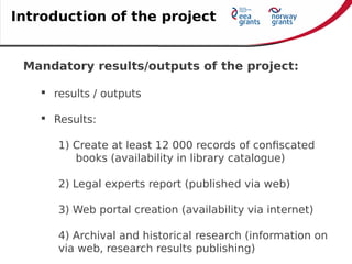 Mandatory results/outputs of the project:
 results / outputs
 Results:
1) Create at least 12 000 records of confiscated
books (availability in library catalogue)
2) Legal experts report (published via web)
3) Web portal creation (availability via internet)
4) Archival and historical research (information on
via web, research results publishing)
Introduction of the project
 