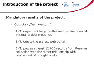 Mandatory results of the project:
 Outputs – „We have to…“:
1) To organize 2 large proffesional seminars and 4
internal project meetings
2) To create the project web portal
3) To proces at least 12 000 records from Reserve
collection with the direct relationship with
confiscated of brought books
Introduction of the project
 