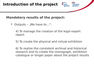 Mandatory results of the project:
 Outputs – „We have to…“:
4) To manage the creation of the legal expert
report
5) To create the physical and virtual exhibition
6) To realize the consistent archival and historical
research and to create the monograph, exhibition
catalogue or longer paper about the project results
Introduction of the project
 