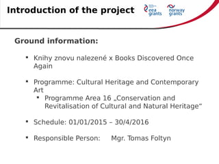 Ground information:
 Knihy znovu nalezené x Books Discovered Once
Again
 Programme: Cultural Heritage and Contemporary
Art
 Programme Area 16 „Conservation and
Revitalisation of Cultural and Natural Heritage“
 Schedule: 01/01/2015 – 30/4/2016
 Responsible Person: Mgr. Tomas Foltyn
Introduction of the project
 