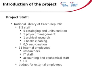 Project Staff:
 National Library of Czech Republic
 8,5 staff
 5 cataloging and units creation
 1 project management
 1 archival research
 1 books cleaning
 0,5 web creation
 11 internal employees
 researchers
 IT staff
 accounting and economical staff
 HR
 budget for external employees
Introduction of the project
 