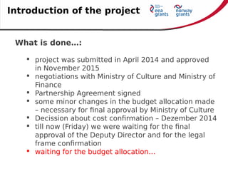 What is done…:
 project was submitted in April 2014 and approved
in November 2015
 negotiations with Ministry of Culture and Ministry of
Finance
 Partnership Agreement signed
 some minor changes in the budget allocation made
– necessary for final approval by Ministry of Culture
 Decission about cost confirmation – Dezember 2014
 till now (Friday) we were waiting for the final
approval of the Deputy Director and for the legal
frame confirmation
 waiting for the budget allocation…
Introduction of the project
 
