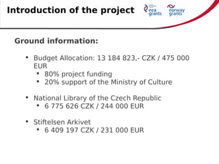 Ground information:
 Budget Allocation: 13 184 823,- CZK / 475 000
EUR
 80% project funding
 20% support of the Ministry of Culture
 National Library of the Czech Republic
 6 775 626 CZK / 244 000 EUR
 Stiftelsen Arkivet
 6 409 197 CZK / 231 000 EUR
Introduction of the project
 