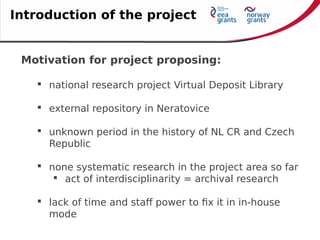 Motivation for project proposing:
 national research project Virtual Deposit Library
 external repository in Neratovice
 unknown period in the history of NL CR and Czech
Republic
 none systematic research in the project area so far
 act of interdisciplinarity = archival research
 lack of time and staff power to fix it in in-house
mode
Introduction of the project
 