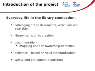 Everyday life in the library connection:
 cataloging of the documents, which are not
available
 library items units creation
 documentation
 mapping and the ownership detection
 evidence – based on valid standardization
 safety and pernament deposition
Introduction of the project
 