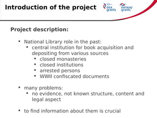 Project description:
 National Library role in the past:
 central institution for book acquisition and
depositing from various sources
 closed monasteries
 closed institutions
 arrested persons
 WWII confiscated documents
 many problems:
 no evidence, not known structure, content and
legal aspect
 to find information about them is crucial
Introduction of the project
 